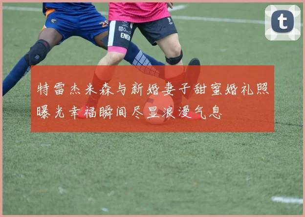 特雷杰米森与新婚妻子甜蜜婚礼照曝光幸福瞬间尽显浪漫气息