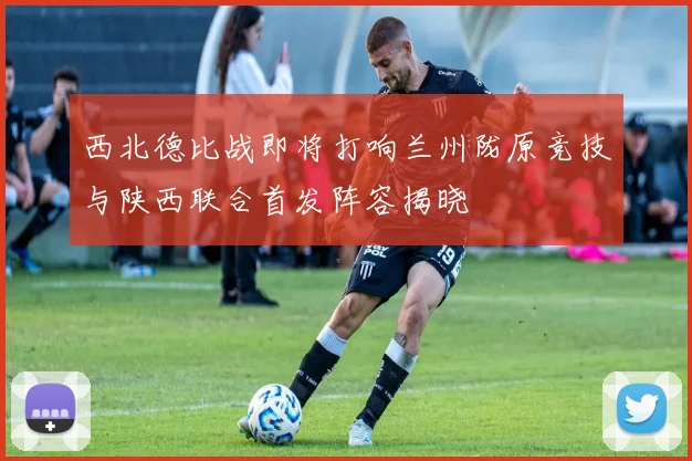 西北德比战即将打响兰州陇原竞技与陕西联合首发阵容揭晓